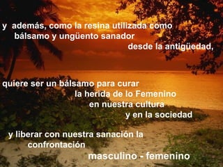y  además, como la resina utilizada como  bálsamo y ungüento sanador  desde la antigüedad, quiere ser un bálsamo para curar la herida de   lo Femenino en nuestra cultura  y en la sociedad  y liberar con nuestra sanación la  confrontación  masculino - femenino 