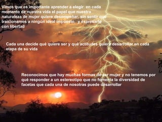 Cada una decide qué quiere ser y qué actitudes quiere desarrollar en cada etapa de su vida Vimos   que es importante aprender a elegir  en cada momento de nuestra vida el papel que nuestra naturaleza de mujer quiere desempeñar, sin sentir que traicionamos a ningún ideal impuesto,  y expresarlo con libertad Reconocimos que hay muchas formas de ser mujer y no tenemos por qué responder a un estereotipo que no fomenta la diversidad de facetas que cada una de nosotras puede desarrollar 