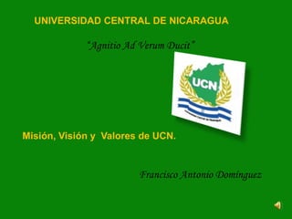 UNIVERSIDAD CENTRAL DE NICARAGUA

             “Agnitio Ad Verum Ducit”




Misión, Visión y Valores de UCN.


                        Francisco Antonio Domínguez
 