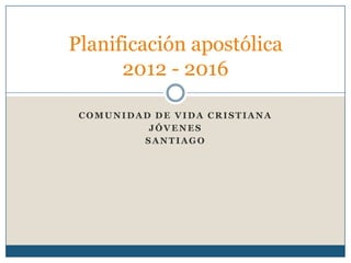 Planificación apostólica
      2012 - 2016

 COMUNIDAD DE VIDA CRISTIANA
          JÓVENES
         SANTIAGO
 
