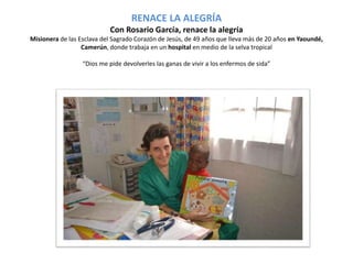 RENACE LA ALEGRÍA 
Con Rosario García, renace la alegría 
Misionera de las Esclava del Sagrado Corazón de Jesús, de 49 años que lleva más de 20 años en Yaoundé, 
Camerún, donde trabaja en un hospital en medio de la selva tropical 
“Dios me pide devolverles las ganas de vivir a los enfermos de sida” 
 