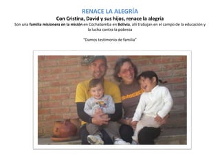 RENACE LA ALEGRÍA 
Con Cristina, David y sus hijos, renace la alegría 
Son una familia misionera en la misión en Cochabamba en Bolivia, allí trabajan en el campo de la educación y 
la lucha contra la pobreza 
“Damos testimonio de familia” 
 