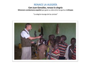 RENACE LA ALEGRÍA 
Con Juan González, renace la alegría 
Misionero comboniano español que gasta su vida entre los gumuz deEtiopía 
“La alegría resurge de las cenizas” 
 