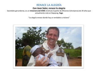 RENACE LA ALEGRÍA 
Con Joan Soler, renace la alegría 
Sacerdote gerundense, es un misionero del IEME (Instituto Español de Misiones Extranjeras) de 39 años que 
actualmente está en Dapaong, Togo 
“La alegría renace donde hay un verdadero cristiano” 
 