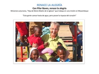 RENACE LA ALEGRÍA 
Con Pilar Boves, renace la alegría 
Misionera asturiana, “Hija de María Madre de la Iglesia” que trabaja en una misión en Mozambique 
“Esta gente carece hasta de agua, pero posee la riqueza del corazón” 
 