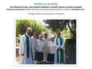 RENACE LA ALEGRÍA 
Con Nemesio Frías, Juan Andrés Calderón y Serafín Suarez, renace la alegría 
Misioneros extremeños de Ribera del Fresno y Hornachos que desempeñan su misión en Zimbabwe y Perú 
“La alegría renace con los misioneros y misioneras” 
 