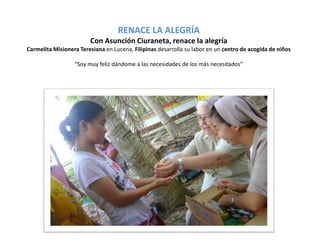 RENACE LA ALEGRÍA 
Con Asunción Ciuraneta, renace la alegría 
Carmelita Misionera Teresiana en Lucena, Filipinas desarrolla su labor en un centro de acogida de niños 
“Soy muy feliz dándome a las necesidades de los más necesitados” 
 