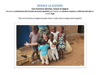 RENACE LA ALEGRÍA 
Con Francisca Sánchez, renace la alegría 
Misionera comboniana del Corazón de Jesús española que trabaja con jóvenes mujeres y enfermos del sida en 
Lomé, Togo 
“Dios me ha hecho el regalo de poder llevar a todos ellos la alegría del Evangelio” 
 