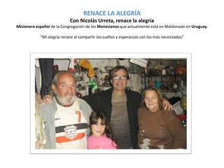RENACE LA ALEGRÍA 
Con Nicolás Urreta, renace la alegría 
Misionero español de la Congregación de los Menesianos que actualmente está en Maldonado en Uruguay. 
“Mi alegría renace al compartir los sueños y esperanzas con los más necesitados" 
 