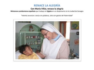 RENACE LA ALEGRÍA 
Con María Villar, renace la alegría 
Misionera comboniana española que trabaja en Egipto en un dispensario en la ciudad de Garagos 
“Intento anunciar a Jesús sin palabras, solo con gestos de fraternidad” 
 