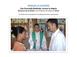 RENACE LA ALEGRÍA 
Con Fernando Redondo, renace la alegría 
Misionero de la OCSHA, en la Prelatura de Lábrea en Brasil 
“La misión sería incompleta sin la celebración de los sacramentos” 
 