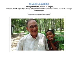 RENACE LA ALEGRÍA 
Con Eugenio Sanz, renace la alegría 
Misionero marista español que trabaja con los campesinos de las plantaciones de te del área de Srimongol 
en Bangladesh 
“Los pobres nos evangelizan cada día” 
 