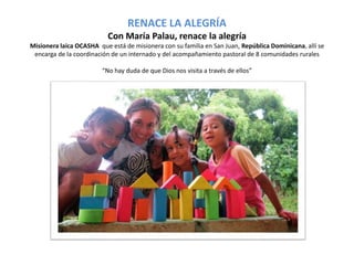 RENACE LA ALEGRÍA 
Con María Palau, renace la alegría 
Misionera laica OCASHA que está de misionera con su familia en San Juan, República Dominicana, allí se 
encarga de la coordinación de un internado y del acompañamiento pastoral de 8 comunidades rurales 
“No hay duda de que Dios nos visita a través de ellos” 
 
