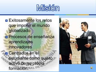 Misión
 Exitosamente los retos
  que impone el mundo
  globalizado
 Procesos de enseñanza
  aprendizajes
  innovadores
 Centrados en el
  estudiante como sujeto
  activo de su propia
  formación.
 