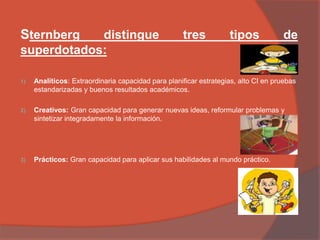 Sternberg distingue tres tipos de
superdotados:
1) Analíticos: Extraordinaria capacidad para planificar estrategias, alto CI en pruebas
estandarizadas y buenos resultados académicos.
2) Creativos: Gran capacidad para generar nuevas ideas, reformular problemas y
sintetizar integradamente la información.
3) Prácticos: Gran capacidad para aplicar sus habilidades al mundo práctico.
 