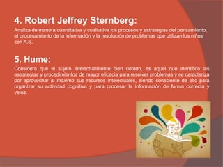 4. Robert Jeffrey Sternberg:
Analiza de manera cuantitativa y cualitativa los procesos y estrategias del pensamiento,
el procesamiento de la información y la resolución de problemas que utilizan los niños
con A.S.
5. Hume:
Considera que el sujeto intelectualmente bien dotado, es aquél que identifica las
estrategias y procedimientos de mayor eficacia para resolver problemas y se caracteriza
por aprovechar al máximo sus recursos intelectuales, siendo consciente de ello para
organizar su actividad cognitiva y para procesar la información de forma correcta y
veloz.
 
