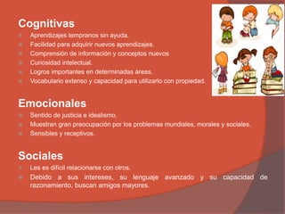 Cognitivas
 Aprendizajes tempranos sin ayuda.
 Facilidad para adquirir nuevos aprendizajes.
 Comprensión de información y conceptos nuevos
 Curiosidad intelectual.
 Logros importantes en determinadas áreas.
 Vocabulario extenso y capacidad para utilizarlo con propiedad.
Emocionales
 Sentido de justicia e idealismo,
 Muestran gran preocupación por los problemas mundiales, morales y sociales.
 Sensibles y receptivos.
Sociales
 Les es difícil relacionarse con otros.
 Debido a sus intereses, su lenguaje avanzado y su capacidad de
razonamiento, buscan amigos mayores.
 