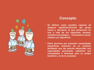 Concepto
 Se definen como aquellos capaces de
destacar significativamente del grupo
social y educativo al que pertenecen en
uno o más de los siguientes campos:
científico-tecnológico, humanístico-social,
artístico y/o deportivos.
 Estos alumnos por presentar necesidades
específicas, requieren de un contexto
facilitador que les permita desarrollar sus
capacidades personales, satisfacer sus
necesidades e intereses para su propio
beneficio y el de la sociedad.
 