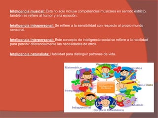 Inteligencia musical: Ésta no solo incluye competencias musicales en sentido estricto,
también se refiere al humor y a la emoción.
Inteligencia intrapersonal: Se refiere a la sensibilidad con respecto al propio mundo
sensorial.
Inteligencia interpersonal: Éste concepto de inteligencia social se refiere a la habilidad
para percibir diferencialmente las necesidades de otros.
Inteligencia naturalista: Habilidad para distinguir patrones de vida.
 