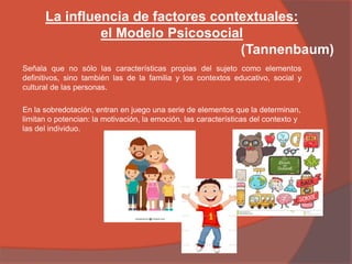 La influencia de factores contextuales:
el Modelo Psicosocial
(Tannenbaum)
Señala que no sólo las características propias del sujeto como elementos
definitivos, sino también las de la familia y los contextos educativo, social y
cultural de las personas.
En la sobredotación, entran en juego una serie de elementos que la determinan,
limitan o potencian: la motivación, la emoción, las características del contexto y
las del individuo.
 