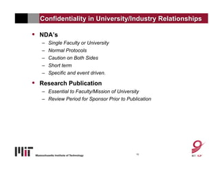 Confidentiality in University/Industry Relationships

•   NDA’s
    – Single Faculty or University
    – Normal Protocols
    – Caution on Both Sides
    – Short term
    – Specific and event driven.

•   Research Publication
    – Essential to Faculty/Mission of University
    – Review Period for Sponsor Prior to Publication




                                             10
 