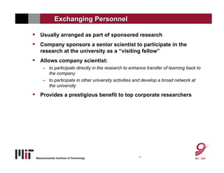 Exchanging Personnel

•   Usually arranged as part of sponsored research
•   Company sponsors a senior scientist to participate in the
    research at the university as a “visiting fellow”
•   Allows company scientist:
    – to participate directly in the research to enhance transfer of learning back to
      the company
    – to participate in other university activities and develop a broad network at
      the university

•   Provides a prestigious benefit to top corporate researchers




                                                     11
 