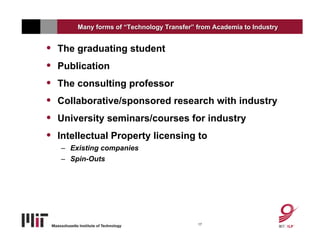 Many forms of “Technology Transfer” from Academia to Industry


•   The graduating student
•   Publication
•   The consulting professor
•   Collaborative/sponsored research with industry
•   University seminars/courses for industry
•   Intellectual Property licensing to
    – Existing companies
    – Spin-Outs




                                            17
 