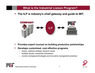 What is the Industrial Liaison Program?

•   The ILP is industry’s chief gateway and guide to MIT.


      COMPANY

           Company                   ILP
                                       ILP


•   Provides expert counsel on building productive partnerships
•   Develops customized, cost effective programs
    – assess, address strategic research needs
    – facilitate faculty, researcher interactions
    – monitor emerging technologies and innovative management practices




                                                 18
 
