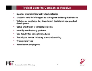 Typical Benefits Companies Receive

•   Monitor emerging/disruptive technologies
•   Discover new technologies to strengthen existing businesses
•   Validate or invalidate key investment decisions/ new product
    development
•   Solve short term technical problems
•   Identify new industry partners
•   Use faculty for consulting/ advice
•   Participate in new industry standards setting
•   Train employees
•   Recruit new employees




                                            21
 