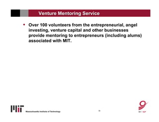 Venture Mentoring Service

•   Over 100 volunteers from the entrepreneurial, angel
    investing, venture capital and other businesses
    provide mentoring to entrepreneurs (including alums)
    associated with MIT.




                                    35
 