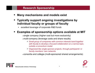 Research Sponsorship

• Many mechanisms and models exist
• Typically support ongoing investigations by
  individual faculty or groups of faculty
   • excellent leverage of corporate R&D funds

• Examples of sponsorship options available at MIT
        single company (higher cost but more exclusivity)
        multi-company (leverage costs and share results)

               Small group of companies with common interests band together
                with faculty to develop a focused collaboration on a narrow topic,
                outside a consortium model
               Organized like single-sponsor projects, through participants’ or
                faculty members’ own networks
          consortia and collegia (multi-sponsored shared arrangements)




                                                    8
 