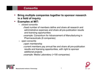 Consortia

• Bring multiple companies together to sponsor research
    in a field of inquiry
•   Examples at MIT:
    – closed consortia
         fixed number of members define and share all research and

          administrative expenses and share all pre-publication results
          and licensing opportunities
         example: Consortium for Advancement of Manufacturing in

          Pharmaceuticals (8 companies)
    – open consortia
         open membership

         current members pay annual fee and share all pre-publication

          results and licensing opportunities, with right to sponsor
          additional projects
         example: Media Laboratory (>100 companies)




                                              9
 