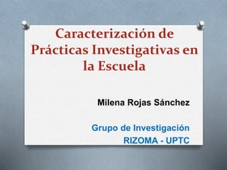 Caracterización de 
Prácticas Investigativas en 
la Escuela 
Milena Rojas Sánchez 
Grupo de Investigación 
RIZOMA - UPTC 
 