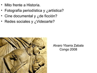 •   Mito frente a Historia.
•   Fotografía periodística y ¿artística?
•   Cine documental y ¿de ficción?
•   Redes sociales y ¿Videoarte?




                                  Alvaro Ybarra Zabala
                                      Congo 2008
 