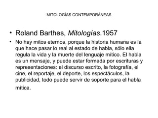MITOLOGÍAS CONTEMPORÁNEAS



• Roland Barthes, Mitologías.1957
• No hay mitos eternos, porque la historia humana es la
  que hace pasar lo real al estado de habla, sólo ella
  regula la vida y la muerte del lenguaje mítico. El habla
  es un mensaje, y puede estar formada por escrituras y
  representaciones: el discurso escrito, la fotografía, el
  cine, el reportaje, el deporte, los espectáculos, la
  publicidad, todo puede servir de soporte para el habla
  mítica.
 