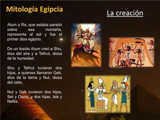 Mitología Egipcia                   La creación
Atum o Ra, que estaba parado
sobre       esa      montaña,
representa al sol y fue el
primer dios egipcio.

De un tosido Atum creó a Shu,
dios del aire y a Tefnut, diosa
de la humedad.

Shu y Tefnut tuvieron dos
hijos, a quienes llamaron Geb,
dios de la tierra y Nut, diosa
del cielo.

Nut y Geb tuvieron dos hijos,
Set y Osiris, y dos hijas, Isis y
Neftis.
 