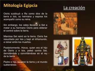 Mitología Egipcia                             La creación
Osiris sustituyó a Ra como dios de la
tierra e Isis, su hermana y esposa los
acompañó como su reina.

Sin embargo, los celos llevaron a Set a
matar a su hermano Osiris para obtener
el control sobre la tierra.

Mientras Set reinó en la tierra, Osiris fue
resucitado por Isis y bajó al inframundo,
a reinar entre los muertos.

Posteriormente, Horus, quien era el hijo
de Osiris y e Isis, peleó contra Set,
derrotándolo y convirtiéndose en el rey
de la tierra.

Padre e hijo reinaron la tierra y el mundo
subterráneo.
 