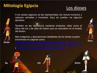 Mitología Egipcia                                         Los dioses
       A los dioses egipcios se les representaba con torsos humanos y
       cabezas animales o humanas. Aquí se pueden ver algunos
       ejemplos.

       También se les reproducía mediante símbolos, tales como el
       disco del sol y las alas de halcón que se colocaban en el tocado
       del faraón.

       Mas imágenes y descripciones detalladas de los dioses pueden
       encontrase en páginas como:
                                                                             Orus
Amón   http://es.wikipedia.org/wiki/Mitolog%C3%ADa_egipcia, http://spc-
       historiadelarte.wikispaces.com/file/view/Mitolog%C3%ADa+Egipcia.pdf
       y http://es.wikipedia.org/wiki/Anexo:Dioses_egipcios




 Ra                          Isis                                 Osiris
 