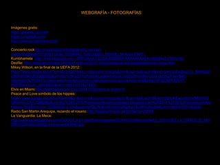 WEBGRAFÍA - FOTOGRAFÍAS
Imágenes gratis:
https://pixabay.com/es/
https://unsplash.com/
http://www.shutterstock.com/
Concierto rockhttp://musicaldiaondadigitalradio.com/wp-
content/uploads/2015/06/Fotolia_69594945_Subscription_Monthly_M-Autor-DWP--
Kumbhamela http://4.bp.blogspot.com/_SRFOAsyhYZc/S8c6ZBk65rI/AAAAAAAAEKc/665S4xTy7S0/s160
Desfile: http://noticiasconclase.blogspot.com.es/2010/10/el-partido-de-los-trabajadores-de-corea.html
Mikey Wilson, en la final de la UEFA 2012:
https://www.google.es/url?sa=i&rct=j&q=&esrc=s&source=images&cd=&cad=rja&uact=8&ved=0ahUKEwjBxqv7y_fMAhWD
CBoKHS9KAXQQjB0IBg&url=http%3A%2F%2Fsevilla.eldesmarque.com%2Fsevilla-futbol-club%2Fsevillafc-
reportajes%2F65475-mikey-wilson-el-famoso-nino-del-feyenoord-que-se-hizo-viral&psig=AFQjCNFF5dV4T-
h5RRDeYdLrxc_gNY9Z0Q&ust=1464347018274451
Elvis en Miami:http://flashbackmiami.com/2014/03/26/elvis-in-miami-2/
Peace and Love:símbolo de los hippies:
https://www.google.es/url?sa=i&rct=j&q=&esrc=s&source=images&cd=&cad=rja&uact=8&ved=0ahUKEwjvsrb3zvfMAhWG
QBoKHcL0AnUQjB0IBg&url=http%3A%2F%2Fpeaceandlovemundoideal.blogspot.com%2F2014%2F06%2Fsimbolo-de-los-
hippies.html&bvm=bv.122852650,d.d2s&psig=AFQjCNGDafFSv66bZhlpfoeTBuMPGBvg0w&ust=1464347831483649
Radio San Martin.Arequipa, rezando el rosario:http://radiosanmartin.pe/portal/?p=26188
La Vanguardia. La Meca:
http://www.lavanguardia.com/r/GODO/LV/p1/WebSite/Imagenes/2012/10/23/Recortada/LV_20121023_LV_FOTOS_D_543
53821028-992x558@LaVanguardia-Web.jpg
 