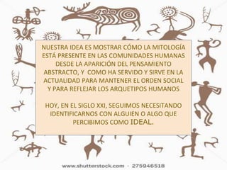 NUESTRA IDEA ES MOSTRAR CÓMO LA MITOLOGÍA
ESTÁ PRESENTE EN LAS COMUNIDADES HUMANAS
DESDE LA APARICIÓN DEL PENSAMIENTO
ABSTRACTO, Y COMO HA SERVIDO Y SIRVE EN LA
ACTUALIDAD PARA MANTENER EL ORDEN SOCIAL
Y PARA REFLEJAR LOS ARQUETIPOS HUMANOS
HOY, EN EL SIGLO XXI, SEGUIMOS NECESITANDO
IDENTIFICARNOS CON ALGUIEN O ALGO QUE
PERCIBIMOS COMO IDEAL.
 