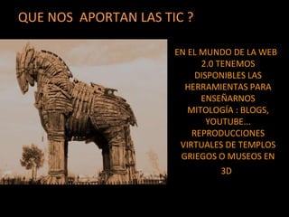 EN EL MUNDO DE LA WEB
2.0 TENEMOS
DISPONIBLES LAS
HERRAMIENTAS PARA
ENSEÑARNOS
MITOLOGÍA : BLOGS,
YOUTUBE...
REPRODUCCIONES
VIRTUALES DE TEMPLOS
GRIEGOS O MUSEOS EN
3D.
QUE NOS APORTAN LAS TIC ?
 