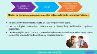 • No existe influencia directa: existe un sustrato personal y social.
• Las tecnologías: transmiten información y desarrollan habilidades cognitivas
específicas.
• Las tecnologías, junto con sus contenidos y sistemas simbólicos pueden servir como
elementos reforzadores de actitudes y predisposiciones.
Sociedad de la
información
Mito 10
Tecnologías como
manipuladoras de
la actividad
mental
TIC APLICADAS A LA EDUCACIÓN
Medios de comunicación como elementos potenciadores de conductas violentas
VOLVER
 