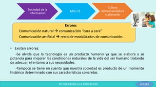 Errores
Comunicación natural  comunicación ‘’cara a cara’’
Comunicación artificial  resto de modalidades de comunicación.
• Existen errores:
-Se olvida que la tecnología es un producto humano ya que se elabora y se
potencia para mejorar las condiciones naturales de la vida del ser humano tratando
de adecuar el entorno a sus necesidades.
-Tampoco se tiene en cuenta que nuestra sociedad es producto de un momento
histórico determinado con sus características concretas.
Sociedad de la
información
Mito 11
Cultura
deshumanizadora
y alienante
TIC APLICADAS A LA EDUCACIÓN VOLVER
 