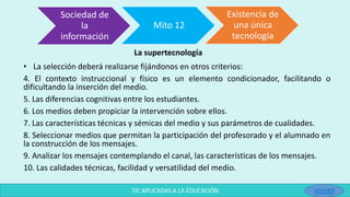La supertecnología
• La selección deberá realizarse fijándonos en otros criterios:
4. El contexto instruccional y físico es un elemento condicionador, facilitando o
dificultando la inserción del medio.
5. Las diferencias cognitivas entre los estudiantes.
6. Los medios deben propiciar la intervención sobre ellos.
7. Las características técnicas y sémicas del medio y sus parámetros de cualidades.
8. Seleccionar medios que permitan la participación del profesorado y el alumnado en
la construcción de los mensajes.
9. Analizar los mensajes contemplando el canal, las características de los mensajes.
10. Las calidades técnicas, facilidad y versatilidad del medio.
Sociedad de
la
información
Mito 12
Existencia de
una única
tecnología
TIC APLICADAS A LA EDUCACIÓN VOLVER
 
