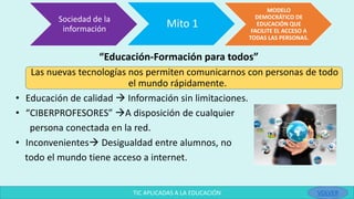 “Educación-Formación para todos”
Las nuevas tecnologías nos permiten comunicarnos con personas de todo
el mundo rápidamente.
• Educación de calidad  Información sin limitaciones.
• “CIBERPROFESORES” A disposición de cualquier
persona conectada en la red.
• Inconvenientes Desigualdad entre alumnos, no
todo el mundo tiene acceso a internet.
Sociedad de la
información
Mito 1
MODELO
DEMOCRÁTICO DE
EDUCACIÓN QUE
FACILITE EL ACCESO A
TODAS LAS PERSONAS.
TIC APLICADAS A LA EDUCACIÓN VOLVER
 