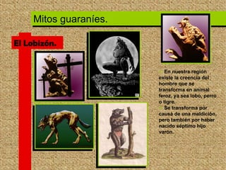 El Lobizón. En nuestra región existe la creencia del hombre que se transforma en animal feroz, ya sea lobo, perro o tigre.  Se transforma por causa de una maldición, pero también por haber nacido séptimo hijo varón.  Mitos guaraníes. 