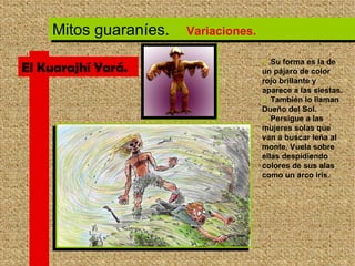 Mitos guaraníes.  El Kuarajhí Yará. Variaciones. Su forma es la de un pájaro de color rojo brillante y aparece a las siestas.  También lo llaman Dueño del Sol. Persigue a las mujeres solas que van a buscar leña al monte. Vuela sobre ellas despidiendo colores de sus alas como un arco iris.   