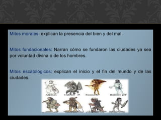 Mitos morales: explican la presencia del bien y del mal.
Mitos fundacionales: Narran cómo se fundaron las ciudades ya sea
por voluntad divina o de los hombres.
Mitos escatológicos: explican el inicio y el fin del mundo y de las
ciudades.