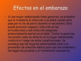 Efectos en el embarazo Si una mujer embarazada tiene gonorrea, es probable que le transmita la infección a su bebé cuando éste pasa por la vía de parto durante el nacimiento. Esto puede provocar ceguera, infección en las articulaciones y una infección sanguínea potencialmente mortal en el bebé. Tratar la gonorrea tan pronto como se detecta en la mujer embarazada reducirá el riesgo de estas complicaciones. Se aconseja que las mujeres embarazadas vean a un proveedor de atención médica para que las examinen y les hagan las pruebas y el tratamiento necesarios.  