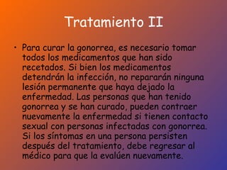 Tratamiento II Para curar la gonorrea, es necesario tomar todos los medicamentos que han sido recetados. Si bien los medicamentos detendrán la infección, no repararán ninguna lesión permanente que haya dejado la enfermedad. Las personas que han tenido gonorrea y se han curado, pueden contraer nuevamente la enfermedad si tienen contacto sexual con personas infectadas con gonorrea. Si los síntomas en una persona persisten después del tratamiento, debe regresar al médico para que la evalúen nuevamente. 